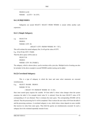 DB2


         FROM S A,S B
         WHERE       A.CITY = B. CITY;


8.4 ) SUBQUERIES

         Subqueries are nested SELECT. SELECT FROM WHERE is nested within another such
expression.


8.4.1 ) Simple Subquery


e.g.     SELECT S#
         FROM S
         WHERE CITY IN
                           (SELECT CITY FROM P WHERE P# = ‘P2’);
This will evaluate the nested subquery first. It will get the value of CITY.
E.g. If for P2 the CITY= PARIS
Then the above query will be same as
         SELECT S#
         FROM S
         WHERE CITY IN (‘PARIS’);
The subquery, which is shown above, can be rewritten with a join also. Multiple levels of nesting can also
be included. In the above example in second WHERE another nesting can be added.


8.4.2) Correlated Subquery


         This is a type of subquery in which the inner and outer select statements are executed
simultaneously.
E.g.,    SELECT SNAME FROM S
         WHERE ‘P2’ IN
                  ( SELECT P# FROM SP WHERE S# = S. S#);
Here inner nested query requires the variable S# from table S, whose value changes when the system
examines the table S. For example initial value S1 is selected. From the inner SELECT value of P#
corresponding to S1 are obtained. Then it evaluates the outer query. The corresponding SNAME will be
selected. Thus the processing for S1 will be completed. Then it selects the next value of S# from the table S
and the processing continues. A correlated subquery is one, which whose values depend on some variable
that receives its value from outer query. Thus both the queries are simultaneously executed. So such a
subquery has to be evaluated repeatedly instead of once.



DB2 HO VER 0.3                                                                                            32
 
