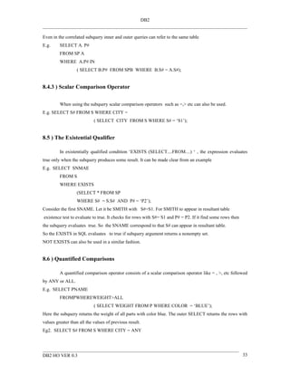DB2


Even in the correlated subquery inner and outer queries can refer to the same table
E.g.     SELECT A. P#
         FROM SP A
         WHERE A.P# IN
                  ( SELECT B.P# FROM SPB WHERE B.S# = A.S#);


8.4.3 ) Scalar Comparison Operator


         When using the subquery scalar comparison operators such as =,> etc can also be used.
E.g. SELECT S# FROM S WHERE CITY =
                            ( SELECT CITY FROM S WHERE S# = ‘S1’);


8.5 ) The Existential Qualifier

         In existentially qualified condition ‘EXISTS (SELECT....FROM....) ‘ , the expression evaluates
true only when the subquery produces some result. It can be made clear from an example
E.g. SELECT SNMAE
         FROM S
         WHERE EXISTS
                  (SELECT * FROM SP
                  WHERE S# = S.S# AND P# = ‘P2’);
Consider the first SNAME. Let it be SMITH with S#=S1. For SMITH to appear in resultant table
existence test to evaluate to true. It checks for rows with S#= S1 and P# = P2. If it find some rows then
the subquery evaluates true. So the SNAME correspond to that S# can appear in resultant table.
So the EXISTS in SQL evaluates to true if subquery argument returns a nonempty set.
NOT EXISTS can also be used in a similar fashion.


8.6 ) Quantified Comparisons

         A quantified comparison operator consists of a scalar comparison operator like = , >, etc followed
by ANY or ALL.
E.g. SELECT PNAME
         FROMPWHEREWEIGHT>ALL
                            ( SELECT WEIGHT FROM P WHERE COLOR = ‘BLUE’);
Here the subquery returns the weight of all parts with color blue. The outer SELECT returns the rows with
values greater than all the values of previous result.
Eg2. SELECT S# FROM S WHERE CITY = ANY




DB2 HO VER 0.3                                                                                              33
 