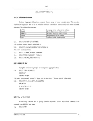 DB2


                                    (SELECT CITY FROM P );


8.7 ) Column Functions

         Column (Aggregate ) functions, compute from a group of rows, a single value. This provides
capability to aggregate data so as to perform statistical calculations across many rows with one SQL
statement. The column functions are
            AVG                                       Average of the values in the column
            SUM                                       Sum of the values in the column
            COUNT                                     Number of values in the column
            MAX                                       Largest value in the column
            MIN                                       Smallest value in the column

Eg1.     SELECT COUNT(*) FROM S;
This gives the number of rows in the table S.
Eg2.     SELECT COUNT (DISTINCT(S#)) FROM S;
This won’t count repetitions.
Eg3.     SELECT MAX(WEIGHT) FROM P;
Eg4.     SELECT MIN(WEIGHT) FROM P;
Eg5.     SELECT SUM(QTY) FROM SP;


8.8 ) GROUP BY

         Using this table can be grouped for taking some aggregate values.
E.g.     SELECT P#, SUM(QTY)
         FROM SP
         GROUP BY P#;
This query will give each value of P# along with the sum of QTY for that specific value of P#.
Eg2.     SELECT P#, SUM(QTY), MAX(QTY)
         FROM SP
         WHERE S# <> ‘S1’
         GROUP BY P#;




8.9 ) Use of HAVING

         When using GROUP BY, to specify condition HAVING is used. So in short HAVING is to
groups is what WHERE is to rows.
E.g.     SELECT P#




DB2 HO VER 0.3                                                                                   34
 