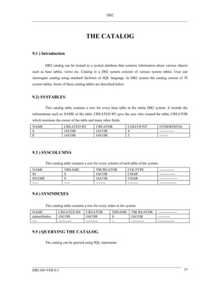 DB2




                                    THE CATALOG

9.1 ) Introduction

        DB2 catalog can be treated as a system database that contains information about various objects
such as base tables, views etc. Catalog in a DB2 system consists of various system tables. User can
interrogate catalog using standard facilities of SQL language. In DB2 system the catalog consist of 38
system tables. Some of these catalog tables are described below


9.2) SYSTABLES

        This catalog table contains a row for every base table in the entire DB2 system. It include the
informations such as NAME of the table, CREATED BY give the user who created the table, CREATOR
which mentions the owner of the table and many other fields.
NAME                 CREATED BY            CREATOR                COLCOUNT                OTHERINFOS
S                    JACOB                 JACOB                  4                       ------------
P                    JACOB                 JACOB                  5                       -------



9.3 ) SYSCOLUMNS

        This catalog table contains a row for every column of each table of the system.
NAME                 TBNAME                TBCREATOR              COLTYPE                 ------------
S#                   S                     JACOB                  CHAR                    -------------
SNAME                S                     JACOB                  CHAR                    ---------------
-----                -----                 --------               ---------               --------------


9.4 ) SYSINDEXES

        This catalog table contains a row for every index in the system.
NAME             CREATED BY         CREATOR           TBNAME        TBCREATOR         ----------------
nameofindex      JACOB              JACOB             S             JACOB             ----------
----             -----------        ----------        --            -----------       --------------


9.5 ) QUERYING THE CATALOG

        The catalog can be queried using SQL statements




DB2 HO VER 0.3                                                                                              37
 