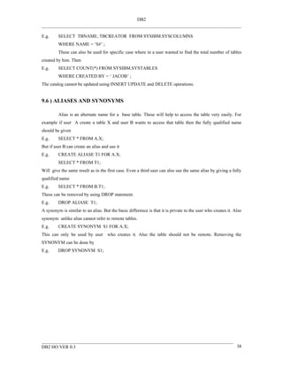 DB2


E.g.     SELECT TBNAME, TBCREATOR FROM SYSIBM.SYSCOLUMNS
         WHERE NAME = ‘S#’ ;
         These can also be used for specific case where in a user wanted to find the total number of tables
created by him. Then
E.g.     SELECT COUNT(*) FROM SYSIBM.SYSTABLES
         WHERE CREATED BY = ‘ JACOB’ ;
The catalog cannot be updated using INSERT UPDATE and DELETE operations.


9.6 ) ALIASES AND SYNONYMS

         Alias is an alternate name for a base table. These will help to access the table very easily. For
example if user A create a table X and user B wants to access that table then the fully qualified name
should be given
E.g.     SELECT * FROM A.X;
But if user B can create an alias and use it
E.g.     CREATE ALIASE T1 FOR A.X;
         SELECT * FROM T1;
Will give the same result as in the first case. Even a third user can also use the same alias by giving a fully
qualified name
E.g.     SELECT * FROM B.T1;
These can be removed by using DROP statement.
E.g.     DROP ALIASE T1;
A synonym is similar to an alias. But the basic difference is that it is private to the user who creates it. Also
synonym unlike alias cannot refer to remote tables.
E.g.     CREATE SYNONYM S1 FOR A.X;
This can only be used by user who creates it. Also the table should not be remote. Removing the
SYNONYM can be done by
E.g.     DROP SYNONYM S1;




DB2 HO VER 0.3                                                                                                38
 