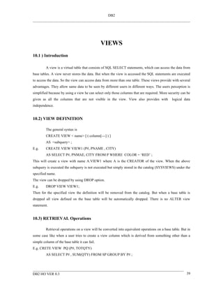 DB2




                                               VIEWS
10.1 ) Introduction

         A view is a virtual table that consists of SQL SELECT statements, which can access the data from
base tables. A view never stores the data. But when the view is accessed the SQL statements are executed
to access the data. So the view can access data from more than one table. These views provide with several
advantages. They allow same data to be seen by different users in different ways. The users perception is
simplified because by using a view he can select only those columns that are required. More security can be
given as all the columns that are not visible in the view. View also provides with             logical data
independence.


10.2) VIEW DEFINITION

         The general syntax is
         CREATE VIEW < name> [ ( column[---] ) ]
         AS <subquery> ;
E.g.     CREATE VIEW VIEW1 (P#, PNAME , CITY)
         AS SELECT P#, PNMAE, CITY FROM P WHERE COLOR = ‘RED’ ;
This will create a view with name A.VIEW1 where A is the CREATOR of the view. When the above
subquery is executed the subquery is not executed but simply stored in the catalog (SYSVIEWS) under the
specified name.
The view can be dropped by using DROP option.
E.g.     DROP VIEW VIEW1;
Then for the specified view the definition will be removed from the catalog. But when a base table is
dropped all view defined on the base table will be automatically dropped. There is no ALTER view
statement.


10.3) RETRIEVAL Operations

         Retrieval operations on a view will be converted into equivalent operations on a base table. But in
some case like when a user tries to create a view column which is derived from something other than a
simple column of the base table it can fail.
E.g. CRETE VIEW PQ (P#, TOTQTY)
         AS SELECT P# , SUM(QTY) FROM SP GROUP BY P# ;




DB2 HO VER 0.3                                                                                           39
 