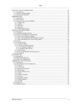 DB2


SECURITY AND AUTHORIZATION.........................................................................................................41
  11.1 ) Introduction......................................................................................................................................41
  11.3 ) GRANT AND REVOKE.................................................................................................................41
  11.4 ) The GRANT OPTION.....................................................................................................................41
EMBEDDED SQL..........................................................................................................................................42
  12.1 ) Introduction......................................................................................................................................42
  12.2 ) Preliminaries.....................................................................................................................................42
  12.3 ) Operations Involving CURSORS.....................................................................................................43
    12.3.1 )DECLARE .................................................................................................................................44
    12.3.2 )OPEN .........................................................................................................................................44
    12.3.3)FECTCH......................................................................................................................................44
    12.3.4)CLOSE........................................................................................................................................44
    12.3.5)WITH HOLD clause...................................................................................................................45
TRANSACTION PROCESSING...................................................................................................................46
  13.1) Introduction.......................................................................................................................................46
  13.2) COMMIT and ROLLBACK.............................................................................................................46
  13.3) Three CONCURRENCY PROBLEMS............................................................................................47
    13.3.1)The LOST UPDATE problem.....................................................................................................47
    13.3.2)The UNCOMMITED DEPENDENCY problem........................................................................47
    13.3.3)The INCONSISTANT ANALYSIS problem..............................................................................48
  13.4) Solution. ...........................................................................................................................................50
  13.5) Locking Facilities..............................................................................................................................51
    13.5.1) LOCK TABLE...........................................................................................................................51
    13.5.2) The ISOLATION parameter......................................................................................................51
       13.5.2.1)CURSOR STABILITY........................................................................................................51
       13.5.2.2) REPETABLE READ..........................................................................................................51
    13.5.3)LOCK SIZE.................................................................................................................................52
    13.5.4) The ACQUIRE/RELEASE parameters......................................................................................52
  13.6) DEADLOCK.....................................................................................................................................52
DYANAMIC SQL..........................................................................................................................................53
  14.1)Introduction........................................................................................................................................53
  14.2) PREPARE/EXECUTE......................................................................................................................53
  14.3) EXECUTE IMMEDIATE.................................................................................................................54
ADMINISTRATION FACILITIES...............................................................................................................55
  15.1) Introduction.......................................................................................................................................55
  15.2) DB2 INTERACTIVE INTERFACE.................................................................................................55
    15.2.1) SPUFI.........................................................................................................................................56
    15.2.2) DCLGEN....................................................................................................................................56
    15.2.3)Program Preparation....................................................................................................................56
    15.2.4)Precompile...................................................................................................................................56
    15.2.5) Bind / Rebind / Free...................................................................................................................56
    15.2.5) RUN............................................................................................................................................57
    15.2.6) DB2 Commands ........................................................................................................................57
    15.2.7)Utilities........................................................................................................................................57
    15.2.8)Catalog Visibility........................................................................................................................57
    15.2.9) DB2I Defaults.............................................................................................................................57
    15.2.10) EXIT.........................................................................................................................................57
  15.3) EXPLAIN..........................................................................................................................................57
  15.4) Database utilities...............................................................................................................................58




DB2 HO VER 0.3                                                                                                                                               4
 