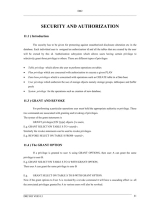 DB2




                   SECURITY AND AUTHORIZATION
11.1 ) Introduction

           The security has to be given for protecting against unauthorized disclosure alteration etc in the
database. Each individual user is assigned an authorization id and all the tables that are created by the user
will be owned by this id. Authorization subsystem which allows users having certain privilege to
selectively grant those privilege to others. There are different types of privileges


•      Table privilege which allows the user to perform operations on tables
•      Plan privilege which are concerned with authorization to execute a given PLAN
•      Data base privileges which is concerned with operations such as CREATE table in a Data base
•      User privilege which authorize the use of storage objects namely storage groups, tablespace and buffer
       pools
•      System privilege for the operations such as creation of new database.


11.3 ) GRANT AND REVOKE

           For performing a particular operations user must hold the appropriate authority or privilege. These
two commands are associated with granting and revoking of privileges.
The syntax of the grant statements is
           GRANT privileges [ON [type] objects ] to users;
E.g. GRANT SELECT ON TABLE S TO <userid>;
Similarly the revoke statements can be used to revoke privileges.
E.g. REVOKE SELECT ON TABLE S FROM <userid>;


11.4 ) The GRANT OPTION

           If a privilege is granted to user A using GRANT OPTIONS, then user A can grant the same
privilege to user B.
E.g. GRANT SELECT ON TABLE S TO A WITH GRANT OPTION;
Then user A can grant the same privilege to user B


E.g.       GRANT SELECT ON TABLE S TO B WITH GRANT OPTION.
Now if the grant options to User A is revoked by a revoke command it will have a cascading effect i.e. all
the associated privileges granted by A to various users will also be revoked.



DB2 HO VER 0.3                                                                                             41
 