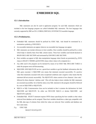 DB2



                                      EMBEDDED SQL

12.1 ) Introduction

           SQL statements can also be used in application program. So such SQL statements which are
included in the host language program are called Embedded SQL statements. The host languages that
currently supported by DB2 are PL/I, COBOL,FORTAN,C,SYSTEM/370 Assembler language.


12.2 ) Preliminaries.

•      Embedded SQL statements should be prefixed by EXEC SQL. And should be terminated by a
       termination symbol(e.g. END EXEC).
•      An executable statements can appear wherever an executable host language can appear.
•      SQL statements can include references to host variables. Host variables should be prefixed by a colon
       which helps to identify them from SQL column names. These host variables used should declared in
       BEGIN DECLARE SECTION and terminated by END DECLARE SECTION.
•      Host variables can appear in SQL data manipulation language where literals are permitted.(E.g. INTO
       clause in SELECT, WHERE and HAVING clause where values to be compared etc.)
•      Any table used in the program can be declared by means of an EXEC SQL DECLARE TABLE to
       make the program more self-documenting.
•      SQLCODE AND SQLSTATE are two special host variables to get the feedback information after the
       SQL query executed. A SQLCODE zero means that statement executed successfully. If a positive
       value then statements executed with some exceptional conditions and a negative value means that the
       statement did not execute successfully. The SQLSTATE values consists of two character ‘class code ‘
       followed by three character ‘subclass code’ .This will also helps to know whether the SQL statements
       are executed successfully. So to find the status every SQL statement in the program should be followed
       by a test on SQLCODE or SQLSTATE.
•      SQLCA or SQL Communication Area can be included so that it contains the declarations for both
       SQLCODE and SQLSTATE. So either use INCLUDE SQLCA or declare SQLCODE                              and
       SQLSTATE explicitly
•      Embedded SQL SELECT statement requires INTO clause specifying the host variable so that values
       retrieved from database can be assigned. These host variables should have a data type compatible with
       the SQL data type of columns from which the values are retrieved. Host variables and database can
       have same name.
E.g.       EXEC SQL
                    SELECT STATUS,CITY



DB2 HO VER 0.3                                                                                            42
 