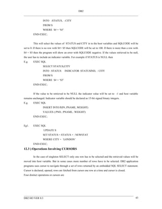 DB2


                  INTO :STATUS, : CITY
                  FROM S
                  WHERE S# = ‘S5’
         END-EXEC;


         This will select the values of STATUS and CITY in to the host variables and SQLCODE will be
set to 0. If there is no row with S#= S5 then SQLCODE will be set to 100. If there is more than a row with
S# = S5 then the program will show an error with SQLCODE negative. If the values retrieved to be null,
the user has to include an indicator variable. For example if STATUS is NULL then
E.g.     EXEC SQL
                  SELECT STATUS,CITY
                  INTO :STATUS            INDICATOR :STATUSIND, : CITY
                  FROM S
                  WHERE S# = ‘S5’
         END-EXEC;


         If the value to be retrieved to be NULL the indicator value will be set to -1 and host variable
remains unchanged. Indicator variable should be declared as 15-bit signed binary integers.
E.g.     EXEC SQL
                  INSERT INTO P(P#, PNAME, WEIGHT)
                  VALUES (:PNO, :PNAME, :WEIGHT)
         END-EXEC;


Eg1.     EXEC SQL
                   UPDATE S
                  SET STATUS = STATUS + : NEWSTAT
                  WHERE CITY = ‘LONDON’
         END-EXEC;
12.3 ) Operations Involving CURSORS

         In the case of singleton SELECT only one row has to be selected and the retrieved values will be
moved into host variable. But in some cases more number of rows have to be selected. DB2 application
programs uses cursor to navigate through a set of rows returned by an embedded SQL SELECT statement.
Cursor is declared, opened, rows are fetched from cursor one row at a time and cursor is closed.
Four distinct operations or cursors are




DB2 HO VER 0.3                                                                                         43
 