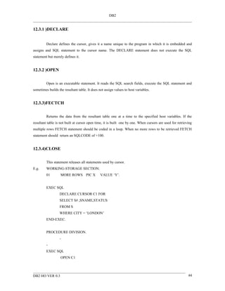 DB2


12.3.1 )DECLARE


         Declare defines the cursor, gives it a name unique to the program in which it is embedded and
assigns and SQL statement to the cursor name. The DECLARE statement does not execute the SQL
statement but merely defines it.


12.3.2 )OPEN


         Open is an executable statement. It reads the SQL search fields, execute the SQL statement and
sometimes builds the resultant table. It does not assign values to host variables.


12.3.3)FECTCH


         Returns the data from the resultant table one at a time to the specified host variables. If the
resultant table is not built at cursor open time, it is built one by one. When cursors are used for retrieving
multiple rows FETCH statement should be coded in a loop. When no more rows to be retrieved FETCH
statement should return an SQLCODE of +100.


12.3.4)CLOSE


         This statement releases all statements used by cursor.
E.g.     WORKING-STORAGE SECTION.
         01        MORE ROWS PIC X             VALUE ‘Y’.


         EXEC SQL
                  DECLARE CURSOR C1 FOR
                  SELECT S# ,SNAME,STATUS
                  FROM S
                  WHERE CITY = ‘LONDON’
         END-EXEC.


         PROCEDURE DIVISION.
                  -
         -
         EXEC SQL
                   OPEN C1



DB2 HO VER 0.3                                                                                             44
 