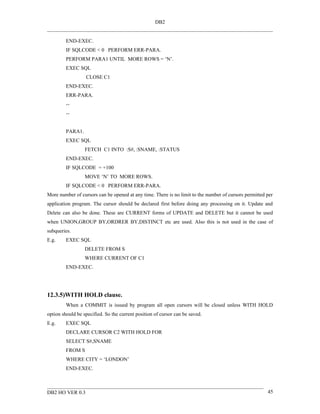 DB2


         END-EXEC.
         IF SQLCODE < 0 PERFORM ERR-PARA.
         PERFORM PARA1 UNTIL MORE ROWS = ‘N’.
         EXEC SQL
                  CLOSE C1
         END-EXEC.
         ERR-PARA.
         --
         --


         PARA1.
         EXEC SQL
                  FETCH C1 INTO :S#, :SNAME, :STATUS
         END-EXEC.
         IF SQLCODE = +100
                  MOVE ‘N’ TO MORE ROWS.
         IF SQLCODE < 0 PERFORM ERR-PARA.
More number of cursors can be opened at any time. There is no limit to the number of cursors permitted per
application program. The cursor should be declared first before doing any processing on it. Update and
Delete can also be done. These are CURRENT forms of UPDATE and DELETE but it cannot be used
when UNION,GROUP BY,ORDRER BY,DISTINCT etc are used. Also this is not used in the case of
subqueries.
E.g.     EXEC SQL
                  DELETE FROM S
                  WHERE CURRENT OF C1
         END-EXEC.




12.3.5)WITH HOLD clause.
         When a COMMIT is issued by program all open cursors will be closed unless WITH HOLD
option should be specified. So the current position of cursor can be saved.
E.g.     EXEC SQL
         DECLARE CURSOR C2 WITH HOLD FOR
         SELECT S#,SNAME
         FROM S
         WHERE CITY = ‘LONDON’
         END-EXEC.



DB2 HO VER 0.3                                                                                         45
 