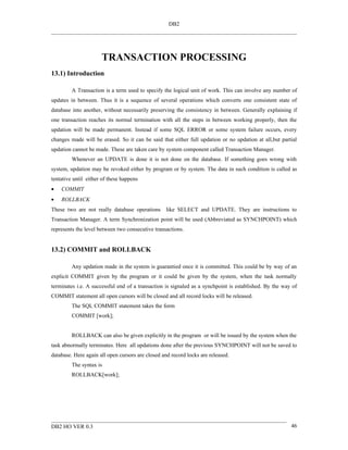 DB2




                      TRANSACTION PROCESSING
13.1) Introduction

         A Transaction is a term used to specify the logical unit of work. This can involve any number of
updates in between. Thus it is a sequence of several operations which converts one consistent state of
database into another, without necessarily preserving the consistency in between. Generally explaining if
one transaction reaches its normal termination with all the steps in between working properly, then the
updation will be made permanent. Instead if some SQL ERROR or some system failure occurs, every
changes made will be erased. So it can be said that either full updation or no updation at all,but partial
updation cannot be made. These are taken care by system component called Transaction Manager.
         Whenever an UPDATE is done it is not done on the database. If something goes wrong with
system, updation may be revoked either by program or by system. The data in such condition is called as
tentative until either of these happens
•   COMMIT
•   ROLLBACK
These two are not really database operations like SELECT and UPDATE. They are instructions to
Transaction Manager. A term Synchronization point will be used (Abbreviated as SYNCHPOINT) which
represents the level between two consecutive transactions.


13.2) COMMIT and ROLLBACK

         Any updation made in the system is guarantied once it is committed. This could be by way of an
explicit COMMIT given by the program or it could be given by the system, when the task normally
terminates i.e. A successful end of a transaction is signaled as a synchpoint is established. By the way of
COMMIT statement all open cursors will be closed and all record locks will be released.
         The SQL COMMIT statement takes the form
         COMMIT [work];


         ROLLBACK can also be given explicitly in the program or will be issued by the system when the
task abnormally terminates. Here all updations done after the previous SYNCHPOINT will not be saved to
database. Here again all open cursors are closed and record locks are released.
         The syntax is
         ROLLBACK[work];




DB2 HO VER 0.3                                                                                          46
 