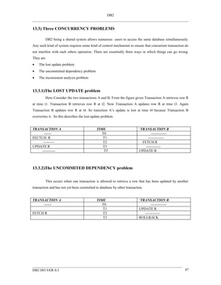 DB2


13.3) Three CONCURRENCY PROBLEMS

           DB2 being a shared system allows numerous users to access the same database simultaneously.
Any such kind of system requires some kind of control mechanism to ensure that concurrent transaction do
not interfere with each others operation. There are essentially three ways in which things can go wrong.
They are
•   The lost update problem
•   The uncommitted dependency problem
•   The inconsistent analysis problem


13.3.1)The LOST UPDATE problem
           Here Consider the two transactions A and B. From the figure given Transaction A retrieves row R
at time t1. Transaction B retrieves row R at t2. Now Transaction A updates row R at time t3. Again
Transaction B updates row R at t4. So transition A’s update is lost at time t4 because Transaction B
overwrites it. So this describes the lost update problem.


TRANSACTION A                                TIME                        `TRANSACTION B
      ------                                    T0                               -------------
FECTCH R                                        T1                             -------------
     ---------                                  T2                         FETCH R
UPDATE R                                        T3                           ------------
    -----------                                  T5                      UPDATE R



13.3.2)The UNCOMMITED DEPENDENCY problem


           This occurs when one transaction is allowed to retrieve a row that has been updated by another
transaction and has not yet been committed to database by other transaction.


TRANSACTION A                                TIME                        `TRANSACTION B
     ------                                     T0                               -------------
                                                T1                       UPDATE R
FETCH R                                         T2                          ------------
                                                T3                       ROLLBACK




DB2 HO VER 0.3                                                                                         47
 
