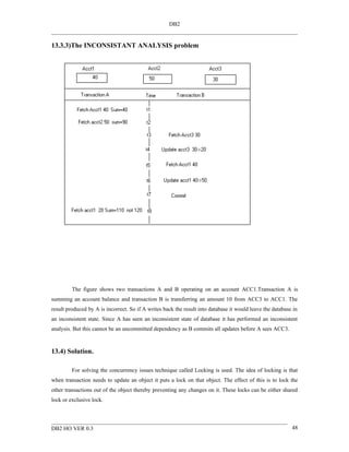 DB2


13.3.3)The INCONSISTANT ANALYSIS problem




         The figure shows two transactions A and B operating on an account ACC1.Transaction A is
summing an account balance and transaction B is transferring an amount 10 from ACC3 to ACC1. The
result produced by A is incorrect. So if A writes back the result into database it would leave the database in
an inconsistent state. Since A has seen an inconsistent state of database it has performed an inconsistent
analysis. But this cannot be an uncommitted dependency as B commits all updates before A sees ACC3.


13.4) Solution.

         For solving the concurrency issues technique called Locking is used. The idea of locking is that
when transaction needs to update an object it puts a lock on that object. The effect of this is to lock the
other transactions out of the object thereby preventing any changes on it. These locks can be either shared
lock or exclusive lock.




DB2 HO VER 0.3                                                                                             48
 