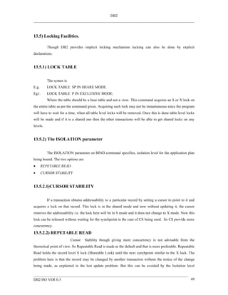 DB2




13.5) Locking Facilities.

          Though DB2 provides implicit locking mechanism locking can also be done by explicit
declarations.


13.5.1) LOCK TABLE


          The syntax is
E.g.      LOCK TABLE SP IN SHARE MODE.
Eg1.      LOCK TABLE P IN EXCLUSIVE MODE.
          Where the table should be a base table and not a view. This command acquires an S or X lock on
the entire table as per the command given. Acquiring such lock may not be instantaneous since the program
will have to wait for a time, when all table level locks will be removed. Once this is done table level locks
will be made and if it is a shared one then the other transactions will be able to get shared locks on any
levels.


13.5.2) The ISOLATION parameter


          The ISOLATION parameter on BIND command specifies, isolation level for the application plan
being bound. The two options are
•      REPETABLE READ
•      CURSOR STABILITY


13.5.2.1)CURSOR STABILITY


          If a transaction obtains addressability to a particular record by setting a cursor to point to it and
acquires a lock on that record. This lock is in the shared mode and now without updating it, the cursor
removes the addressability i.e. the lock here will be in S mode and it does not change to X mode. Now this
lock can be released without waiting for the synchpoint in the case of CS being used. So CS provide more
concurrency.
13.5.2.2) REPETABLE READ
                          Cursor   Stability though giving more concurrency is not advisable from the
theoretical point of view. So Repeatable Read is made as the default and that is more preferable. Repeatable
Read holds the record level S lock (Shareable Lock) until the next synchpoint similar to the X lock. The
problem here is that the record may be changed by another transaction without the notice of the change
being made, as explained in the lost update problem. But this can be avoided by the Isolation level


DB2 HO VER 0.3                                                                                              49
 