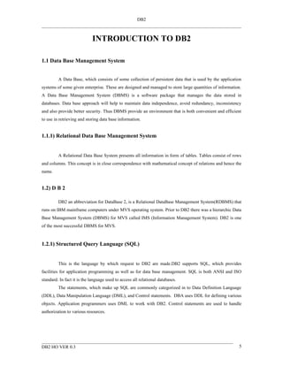 DB2



                             INTRODUCTION TO DB2

1.1 Data Base Management System


         A Data Base, which consists of some collection of persistent data that is used by the application
systems of some given enterprise. These are designed and managed to store large quantities of information.
A Data Base Management System (DBMS) is a software package that manages the data stored in
databases. Data base approach will help to maintain data independence, avoid redundancy, inconsistency
and also provide better security. Thus DBMS provide an environment that is both convenient and efficient
to use in retrieving and storing data base information.


1.1.1) Relational Data Base Management System


         A Relational Data Base System presents all information in form of tables. Tables consist of rows
and columns. This concept is in close correspondence with mathematical concept of relations and hence the
name.


1.2) D B 2

         DB2 an abbreviation for DataBase 2, is a Relational DataBase Management System(RDBMS) that
runs on IBM mainframe computers under MVS operating system. Prior to DB2 there was a hierarchic Data
Base Management System (DBMS) for MVS called IMS (Information Management System). DB2 is one
of the most successful DBMS for MVS.


1.2.1) Structured Query Language (SQL)


         This is the language by which request to DB2 are made.DB2 supports SQL, which provides
facilities for application programming as well as for data base management. SQL is both ANSI and ISO
standard. In fact it is the language used to access all relational databases.
         The statements, which make up SQL are commonly categorized in to Data Definition Language
(DDL), Data Manipulation Language (DML), and Control statements. DBA uses DDL for defining various
objects. Application programmers uses DML to work with DB2. Control statements are used to handle
authorization to various resources.




DB2 HO VER 0.3                                                                                          5
 