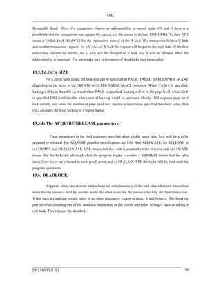 DB2


Repeatable Read. Here if a transaction obtains an addressability to record under CS and if there is a
possibility that the transaction may update the record, i.e. the cursor is defined FOR UPDATE, then DB2
issues a Update Lock (ULOCK) for the transaction instead of the X lock. If a transaction holds a U lock
and another transaction requests for a U lock or X lock the request will be put in the wait state. If the first
transaction updates the record, the U lock will be changed to X lock else it will be released when the
addressability is removed. The advantage here is formation of dead locks may be avoided.


13.5.3)LOCK SIZE
         For a given table space, the lock size can be specified as PAGE, TABLE, TABLESPACE or ANY
depending on the factor in the CREATE or ALTER TABLE SPACE operation. When TABLE is specified,
locking will be in the table level and when PAGE is specified, locking will be in the page level, when ANY
is specified DB2 itself decides which unit of locking would be optimum. Mostly DB2 acquires page level
lock initially and when the number of page level lock reaches a installation specified threshold value, then
DB2 escalates the level locking to a higher factor.


13.5.4) The ACQUIRE/RELEASE parameters


           These parameters in the bind statement specifies when a table space level lock will have to be
acquired or released. For ACQUIRE possible specifications are USE And ALLOCATE, for RELEASE it
is COMMIT and DEALLOCATE. USE means that the Lock is acquired on the first use and ALLOCATE
means that the locks are allocated when the program begins execution. COMMIT means that the table
space level locks are released at each synch point, and in DEALLOCATE the locks will be held until the
program terminates.

13.6) DEADLOCK

         It appears when two or more transactions are simultaneously in the wait state when one transaction
waits for the resource held by another while the other waits for the resource held by the first transaction.
When such a condition occurs, there is no other alternative except to detect it and break it. The breaking
part involves choosing one of the deadlock transaction as the victim and either rolling it back or asking it
role back. This releases the deadlock.




DB2 HO VER 0.3                                                                                              50
 