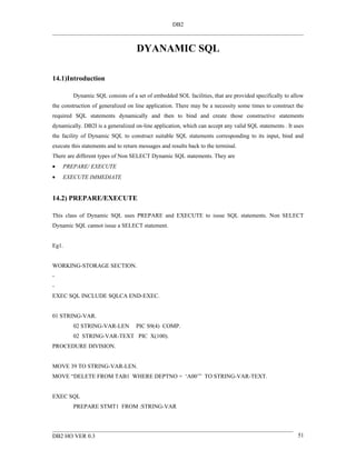DB2



                                    DYANAMIC SQL

14.1)Introduction

         Dynamic SQL consists of a set of embedded SOL facilities, that are provided specifically to allow
the construction of generalized on line application. There may be a necessity some times to construct the
required SQL statements dynamically and then to bind and create those constructive statements
dynamically. DB2I is a generalized on-line application, which can accept any valid SQL statements . It uses
the facility of Dynamic SQL to construct suitable SQL statements corresponding to its input, bind and
execute this statements and to return messages and results back to the terminal.
There are different types of Non SELECT Dynamic SQL statements. They are
•   PREPARE/ EXECUTE
•   EXECUTE IMMEDIATE


14.2) PREPARE/EXECUTE

This class of Dynamic SQL uses PREPARE and EXECUTE to issue SQL statements. Non SELECT
Dynamic SQL cannot issue a SELECT statement.


Eg1.


WORKING-STORAGE SECTION.
-
-
EXEC SQL INCLUDE SQLCA END-EXEC.


01 STRING-VAR.
         02 STRING-VAR-LEN          PIC S9(4) COMP.
         02 STRING-VAR-TEXT PIC X(100).
PROCEDURE DIVISION.


MOVE 39 TO STRING-VAR-LEN.
MOVE “DELETE FROM TAB1 WHERE DEPTNO = ‘A00’” TO STRING-VAR-TEXT.


EXEC SQL
         PREPARE STMT1 FROM :STRING-VAR




DB2 HO VER 0.3                                                                                          51
 