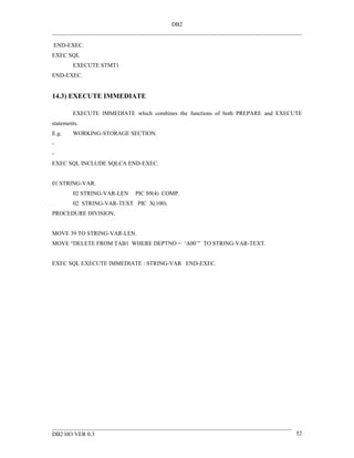 DB2


END-EXEC.
EXEC SQL
        EXECUTE STMT1
END-EXEC.


14.3) EXECUTE IMMEDIATE

        EXECUTE IMMEDIATE which combines the functions of both PREPARE and EXECUTE
statements.
E.g.    WORKING-STORAGE SECTION.
-
-
EXEC SQL INCLUDE SQLCA END-EXEC.


01 STRING-VAR.
        02 STRING-VAR-LEN   PIC S9(4) COMP.
        02 STRING-VAR-TEXT PIC X(100).
PROCEDURE DIVISION.


MOVE 39 TO STRING-VAR-LEN.
MOVE “DELETE FROM TAB1 WHERE DEPTNO = ‘A00’” TO STRING-VAR-TEXT.


EXEC SQL EXECUTE IMMEDIATE : STRING-VAR END-EXEC.




DB2 HO VER 0.3                                                                  52
 