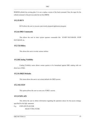 DB2


REBIND rebinds the existing plan. It is not a replace version of the bind command. Here the input for the
rebind command is the previous plan but not the DBRM.


15.2.5) RUN


        RUN allows the user to execute a previously prepared application program.


15.2.6) DB2 Commands


        This allows the user to enter system operator commands like START DATABASE, STOP
DATABASE etc.


15.2.7)Utilities


        This allows the user to invoke various utilities




15.2.8)Catalog Visibility


        Catalog Visibility menu allows certain queries to be formulated against DB2 catalog with out
direct use of SQL.


15.2.9) DB2I Defaults


        This menu allows the user to set certain defaults for DB2I session


15.2.10) EXIT


        This option allows the user to come out of DB2I session.


15.3) EXPLAIN

        This allows the user to obtain information regarding the operators choice for the access strategy
specified for the SQL statement.
E.g.    EXPLAIN PLAN FOR
                 SELECT SNO, NAME



DB2 HO VER 0.3                                                                                        55
 
