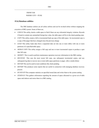 DB2


                  FROM TAB
                  WHERE CITY = PUNE


15.4) Database utilities

        The DB2 database utilities are all online utilities and can be invoked online without stopping the
execution of DB2 system. Some of them are.
•   CHECK This utility checks a table space to find if there are any referential integrity violation. Records
    if found to contain any unmatched foreign key value, the table space will be in the check pending state.
•   COPY This utility creates a full or incremental back-up copy of the table space. An incremental copy is
    a copy of the pages that have changed since the previous change
•   LOAD This utility loads data from a sequential data set into one or more tables with one or more
    partitions of a specified table space.
•   MERGE COPY This utility merges a full copy and one or more incremental copies to produce a upto
    date full copy.
•   MODIFY This is used to perform maintenance operation recovery information in the DB2 catalog.
•   RECOVER       This uses the most recent full copy, any subsequent incremental copies, and any
    subsequent log data to recover one or more table space partitions or pages after a media failure
•   REPAIR This can be used to reset conditions like check pending.
•   REPORT This produces some reports that are useful in connection with managing database recovery
    process
•   RUNSTATS This computes statistics on specified stored data and writes them to the system catalog.
•   STOSPACE This gathers information regarding the amount of space allocated to a given set of table
    space and indexes and stores them in a DB2 catalog.




DB2 HO VER 0.3                                                                                            56
 