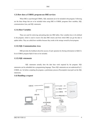 DB2




1.3) How does a COBOL program use DB2 services

        When DB2 is used through COBOL, SQL statements are to be included in the program. Following
are the three things that are to be included when using DB2 in COBOL programs Host variables, SQL
communication Area, and SQL statements.


1.3.1) Host Variables

        These are used for retrieving and putting data into DB2 tables. Host variables have to be defined
in the program, which is used to receive the data DB2 returns and from which DB2 can get the data to
update tables. They are called host variables because they reside in the storage owned by host program.


1.3.2) SQL Communication Area

        DB2 provides the feedback about the success of each operation by Storing information in SQLCA.
So in COBOL program SQLCA have to be included.


1.3.3) SQL statements


                 SQL statements actually does the data base work required by the program. SQL
statements can be embedded into a programming language. These SQL statements are not understood by C,
COBOL etc. So before compiling the program, a preliminary process (Precompiler) must pull out the SQL
statements.
1.4) Handling a request




DB2 HO VER 0.3                                                                                            6
 