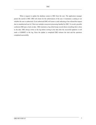 DB2




         When a request to update the database comes to DB2 from the user. The application manager
passes the userid to DB2. DB2 will check for the authorization of the user. It maintains a catalog to see
whether the user is authorized. If not authorized DB2 will return a code indicating it has refused the request
due to unauthorized user id. There are multiple concurrent processing handled by DB2. To avoid a possible
confusion DB2 puts a lock on data. DB2 maintains a log which keeps record about everything that is done
to the data. DB2 always writes to the log before writing to the data after the successful updation it will
mark a COMMIT to the log. Since the update is completed DB2 releases the lock and the operation
completed successfully




DB2 HO VER 0.3                                                                                              7
 