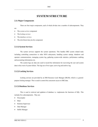 DB2




                                   SYSTEM STRUCTURE
2.1) Major Components

          There are four major components, each of which divides into a number of subcomponents. They
are
•     The system service component
•     The locking services
•     The database services
•     The distributed data facility component



2.1.1) System Services

          The system services supports the system operations. This handles DB2 system related tasks
including controlling connections to other MVS subsystems, handling system startup, shutdown and
operator communications, managing system log, gathering system-wide statistics, performance auditing
and accounting informations etc.
          The system logs are data sets used to record the information for recovering the user and system
data in the event of system failure. The logs are of two types; active log and archive log.


2.1.2) Locking Services


          Locking services are provided by an IMS Resource Lock Manager (IRLM), which is a general-
purpose locking manager. This is used to control the concurrent access to DB2 data.


2.1.3) Database Services


          This is used to retrieval and updation of database i.e. implements the functions of SQL. This
includes five subcomponents. They are:
•     Precomipler
•     Bind
•     Runtime Supervisor
•     Data Manager
•     Buffer Manager




DB2 HO VER 0.3                                                                                         8
 