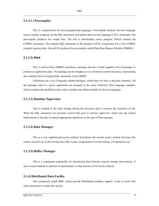 DB2


2.1.3.1 ) Precompiler


         This is a preprocessor for host programming languages. Precompiler analyses the host language
source module, stripping out the SQL statements and replace them by host language CALL statements. The
precompiler produces two output files. The first is intermediate source program, Which contains the
COBOL statements. The original SQL statements in the program will be commented out so that COBOL
compiler ignores them. Second file produced by precompiler called Data Base Request Module (DBRM).


2.1.3.2) Bind


         This is used to bind a DBRM to produce a package and also it binds together a list of packages to
produce an application plan. The package can be thought as a set of internal control structures, representing
the compiled form of original SQL statements in the DBRM.
         Collections are a set of logically related packages, which does not have a physical existence. All
the packages used in a given application are assigned to the same collection. Host language compiler,
which compiles the modified source code to produce the Object module for the host language.


2.1.3.3) Runtime Supervisor


         This is resident in the main storage during the execution and it overseas the execution of job.
When the SQL statements are executed, control first goes to runtime supervisor, which uses the control
informations in the plan to request appropriate operations on the part of Data manager.


2.1.3.4) Data Manager


         This is a very sophisticated access method. It performs the normal access method functions like
search, retrieval etc. It also invokes the other system components to invoke locking ,I/O operations etc.


2.1.3.5) Buffer Manager


         This is a component responsible for transferring data between external storage and memory. It
uses several methods to optimize its performance so that amount of I/O can be reduced.


2.1.4) Distributed Data Facility
         This component called DDF, which provide Distributed database support. It has to work with
other subsystems to attain this facility.


DB2 HO VER 0.3                                                                                              9
 