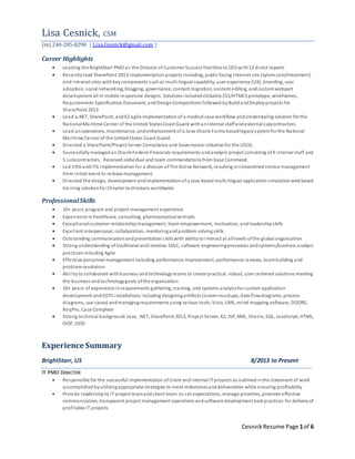 Cesnick Resume Page 1 of 6 
Lisa Cesnick, CSM 
(m) 240-285-8290 | Lisa.Cesnick@gmail.com | 
Career Highlights 
 Leading the BrightStarr PMO as the Director of Customer Success frontline to CEO with 12 di rect reports 
 Recently lead SharePoint 2013 implementation projects including, public facing Internet site (xylem.com/treatment) 
and Intranet sites with key components such as multi-lingual capability, user experience (UX), branding, user 
adoption, social networking, blogging, governance, content migration, content editing, and custom webpart 
development all in mobile responsive designs. Solutions included clickable CSS/HTML5 prototype, wireframes, 
Requirements Specification Document, and Design Compositions followed by Build and Deploy projects for 
SharePoint 2013 
 Lead a.NET, SharePoint, and K2 agile implementation of a medical case workflow and credentialing solution for the 
National Maritime Center of the United States Coast Guard with an internal staff and external subcontractors. 
 Lead an operations, maintenance, and enhancement of a Java-Oracle Forms based legacy system for the National 
Mari time Center of the United States Coast Guard. 
 Di rected a SharePoint/Project Server Compliance and Governance initiative for the USCG. 
 Successfully managed an Oracle Federal Financials requirements and analysis project consisting of 4 internal staff and 
5 subcontractors. Received individual and team commendations from base Command. 
 Led JIRA and ITIL implementation for a division of The Active Network, resulting in s treamlined s ervice management 
from initial event to release management. 
 Di rected the design, development and implementation of a Java based multi-lingual application s imulation web based 
training solution for Chrysler technicians worldwide. 
Professional Skills 
 10+ years program and project management experience 
 Experience in healthcare, consulting, pharmaceutical verticals 
 Exceptional customer relationship management, team empowerment, motivation, and leadership skills 
 Excel lent interpersonal, collaboration, mentoring and problem solving skills 
 Outs tanding communication and presentation s kills with ability to interact at all levels of the global organization 
 Strong understanding of traditional and i terative SDLC, software engineering processes and systems/business analysis 
practices including Agile 
 Effective personnel management including performance improvement, performance reviews, team building and 
problem resolution 
 Abi l ity to collaborate with business and technology teams to create practical, robust, user centered solutions meeting 
the business and technology goals of the organization 
 10+ years of experience in requirements gathering, training, and systems analysis for custom application 
development and COTS installations including designing artifacts (screen mockups, data flow diagrams, process 
diagrams, use-cases) and managing requirements using various tools; Visio, UML, mind-mapping software, DOORS, 
ReqPro, Case Complete 
 Strong technical background: Java, .NET, SharePoint 2013, Project Server, K2, JSP, XML, Oracl e, SQL, JavaScript, HTML, 
OOP, OOD 
Experience Summary 
BrightStarr, US 8/2013 to Present 
IT PMO DIRECTOR 
 Responsible for the successful implementation of cl ient and internal IT projects as outlined in the statement of work 
accomplished by utilizing appropriate strategies to meet milestones and deliverables while ensuring profitability 
 Provide leadership to IT project team and client team to s et expectations, manage priorities, promote effective 
communication, transparent project management operations and software development best practices for delivery of 
profi table IT projects 
 