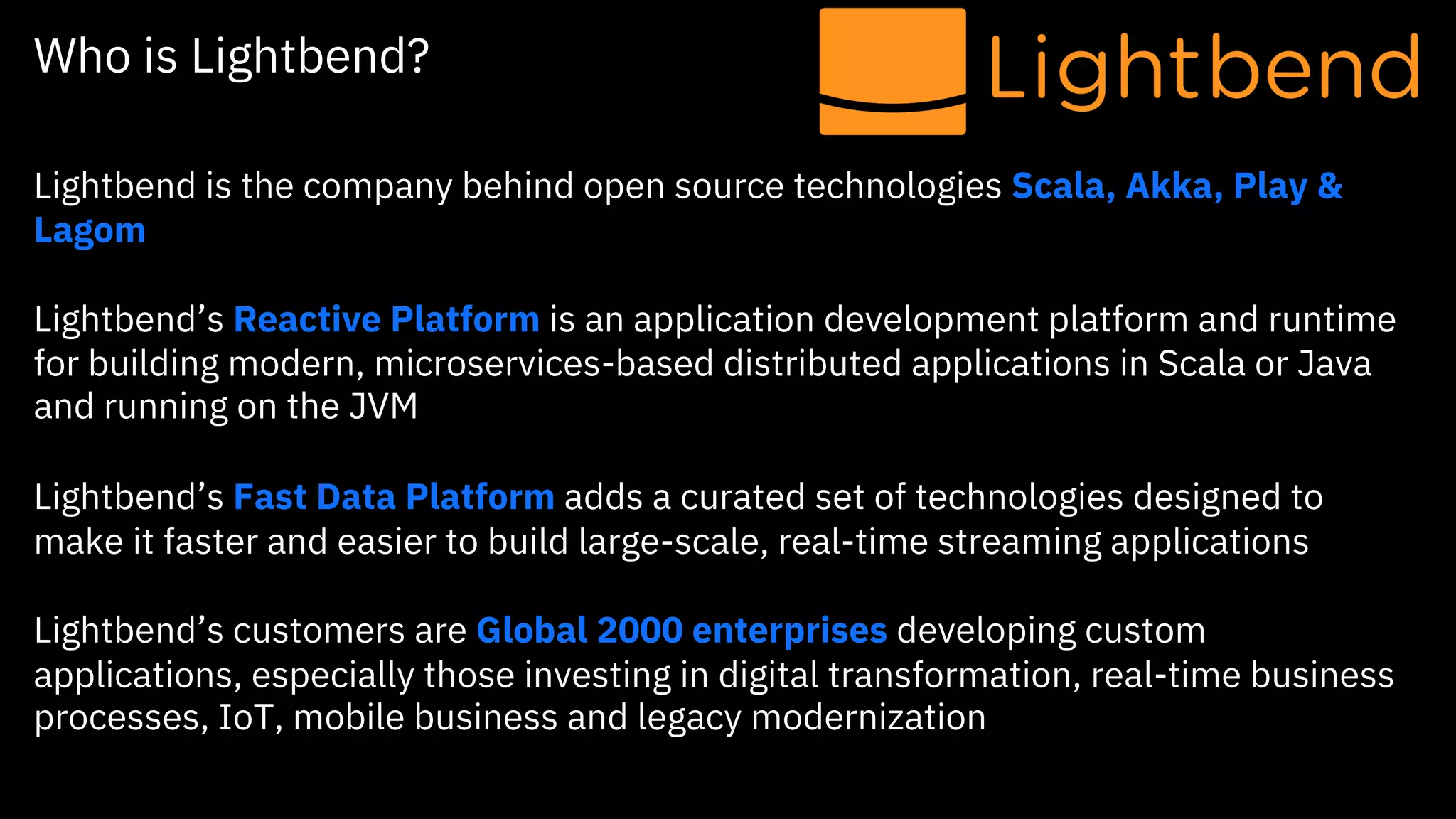 Who is Lightbend?
Lightbend is the company behind open source technologies Scala, Akka, Play &
Lagom
Lightbend’s Reactive Platform is an application development platform and runtime
for building modern, microservices-based distributed applications in Scala or Java
and running on the JVM
Lightbend’s Fast Data Platform adds a curated set of technologies designed to
make it faster and easier to build large-scale, real-time streaming applications
Lightbend’s customers are Global 2000 enterprises developing custom
applications, especially those investing in digital transformation, real-time business
processes, IoT, mobile business and legacy modernization
 