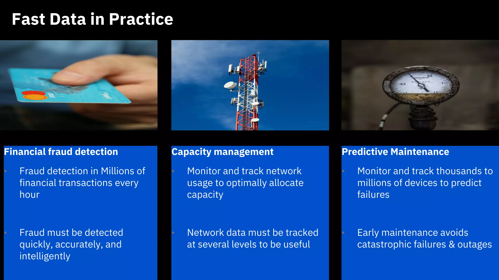 Fast Data in Practice
IBM CONFIDENTIAL
Financial fraud detection
• Fraud detection in Millions of
financial transactions every
hour
• Fraud must be detected
quickly, accurately, and
intelligently
Capacity management
• Monitor and track network
usage to optimally allocate
capacity
• Network data must be tracked
at several levels to be useful
Predictive Maintenance
• Monitor and track thousands to
millions of devices to predict
failures
• Early maintenance avoids
catastrophic failures & outages
 