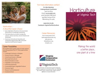 Horticulture
at Virginia Tech
For more information contact:
Dr. Alex Niemiera
Undergraduate Coordinator
(540) 231-6723
Email: niemiera@vt.edu
401A Saunders Hall (0327)
490West Campus Drive
Blacksburg,VA 24061
www.hort.vt.edu
Facebook:VirginiaTechHorticulture
VirginiaTech does not discriminate against employees,
students or applicants on the basis of race, sex, handicap,
age, veteran status, national origin, religion, political
aﬃliation or sexual orientation.
Horticulture —
A Bountiful Career Choice
• Earn a Bachelor of Science in Environmental
Horticulture or Landscape Contracting.
• The Horticulture curriculum includes the
science, culture, business, and art of plants and
landscapes.
• Numerous horticultural internship and
scholarship opportunities oﬀer real world
experience and ﬁnancial support.
Career Resources:
hort.vt.edu/careers.html
landscapeprofessionals.org
jobs.ashs.org
thelandlovers.org
hortjobs.com
Making the world
a better place...
one plant at a time
Career Possibilities
Our students have a great variety of career options
once they graduate fromVT.Those opportunities
include:
• Landscape Contractor or Designer
• Nursery Grower or Manager
• Greenhouse Grower or Manager
• Municipal Horticulturist
• Botanical Gardens Curator
• Vegetable or Fruit Specialist
• Horticultural Educator
• Sustainable/OrganicVegetable Producer
• Extension Agent
• Research and Development
• Graduate School
 