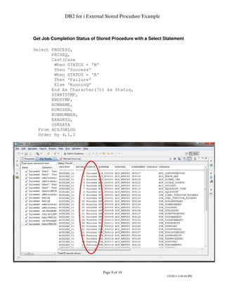 DB2 for i External Stored Procedure Example



Get Job Completion Status of Stored Procedure with a Select Statement

Select PROCESS,
       PRCSEQ,
       Cast(Case
        When STATUS = 'N'
        Then 'Success'
        When STATUS = ‘A’
        Then ‘Failure’
        Else 'Running’
       End As Character(7)) As Status,
       STARTSTMP,
       ENDSTMP,
       RUNNAME,
       RUNUSER,
       RUNNUMBER,
       ERRORID,
       USRDATA
  From ACSJOBLOG
  Order by 4,1,2




                                Page 9 of 10
                                                             1/3/2011 4:49:44 PM
 