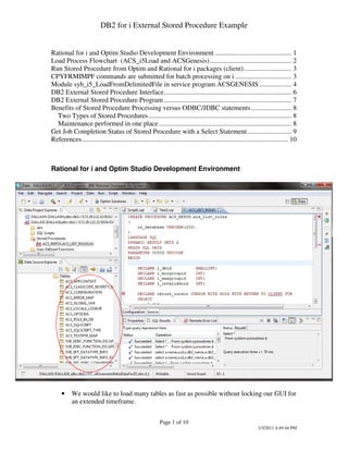 DB2 for i External Stored Procedure Example


Rational for i and Optim Studio Development Environment ............................................. 1
Load Process Flowchart (ACS_i5Load and ACSGenesis)................................................ 2
Run Stored Procedure from Optim and Rational for i packages (client)............................ 3
CPYFRMIMPF commands are submitted for batch processing on i ................................. 3
Module syb_i5_LoadFromDelimitedFile in service program ACSGENESIS ................... 4
DB2 External Stored Procedure Interface........................................................................... 6
DB2 External Stored Procedure Program ........................................................................... 7
Benefits of Stored Procedure Processing versus ODBC/JDBC statements........................ 8
  Two Types of Stored Procedures .................................................................................... 8
  Maintenance performed in one place.............................................................................. 8
Get Job Completion Status of Stored Procedure with a Select Statement.......................... 9
References......................................................................................................................... 10



Rational for i and Optim Studio Development Environment




     •     We would like to load many tables as fast as possible without locking our GUI for
           an extended timeframe.

                                                           Page 1 of 10
                                                                                                                1/3/2011 4:49:44 PM
 