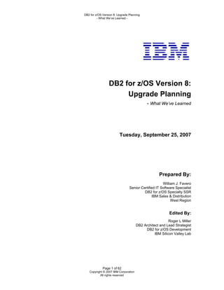 DB2 for z/OS Version 8: Upgrade Planning
         - What We’ve Learned -




                 DB2 for z/OS Version 8:
                      Upgrade Planning
                                            - What We’ve Learned




                         Tuesday, September 25, 2007




                                                    Prepared By:
                                                     William J. Favero
                                Senior Certified IT Software Specialist
                                         DB2 for z/OS Specialty SSR
                                               IBM Sales & Distribution
                                                          West Region


                                                          Edited By:
                                                          Roger L Miller
                                      DB2 Architect and Lead Strategist
                                           DB2 for z/OS Development
                                                 IBM Silicon Valley Lab




             Page 1 of 62
   Copyright © 2007 IBM Corporation
          All rights reserved
 
