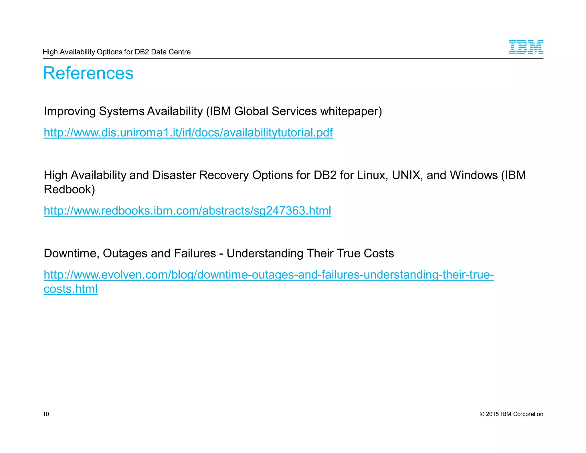 © 2015 IBM Corporation10
References
Improving Systems Availability (IBM Global Services whitepaper)
http://www.dis.uniroma1.it/irl/docs/availabilitytutorial.pdf
High Availability and Disaster Recovery Options for DB2 for Linux, UNIX, and Windows (IBM
Redbook)
http://www.redbooks.ibm.com/abstracts/sg247363.html
Downtime, Outages and Failures - Understanding Their True Costs
http://www.evolven.com/blog/downtime-outages-and-failures-understanding-their-true-
costs.html
High Availability Options for DB2 Data Centre
 