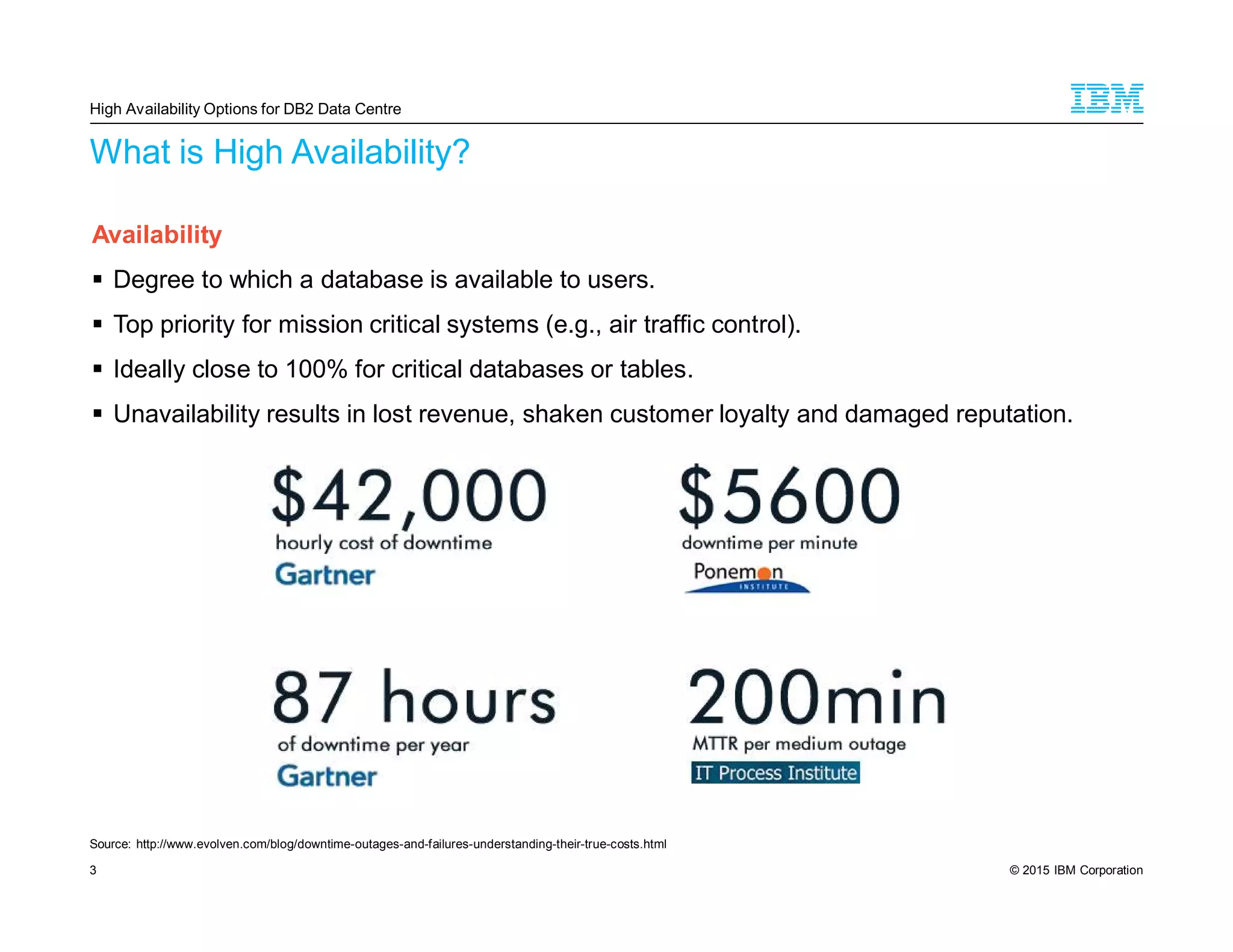 © 2015 IBM Corporation3
What is High Availability?
Availability
Degree to which a database is available to users.
Top priority for mission critical systems (e.g., air traffic control).
Ideally close to 100% for critical databases or tables.
Unavailability results in lost revenue, shaken customer loyalty and damaged reputation.
High Availability Options for DB2 Data Centre
Source: http://www.evolven.com/blog/downtime-outages-and-failures-understanding-their-true-costs.html
 