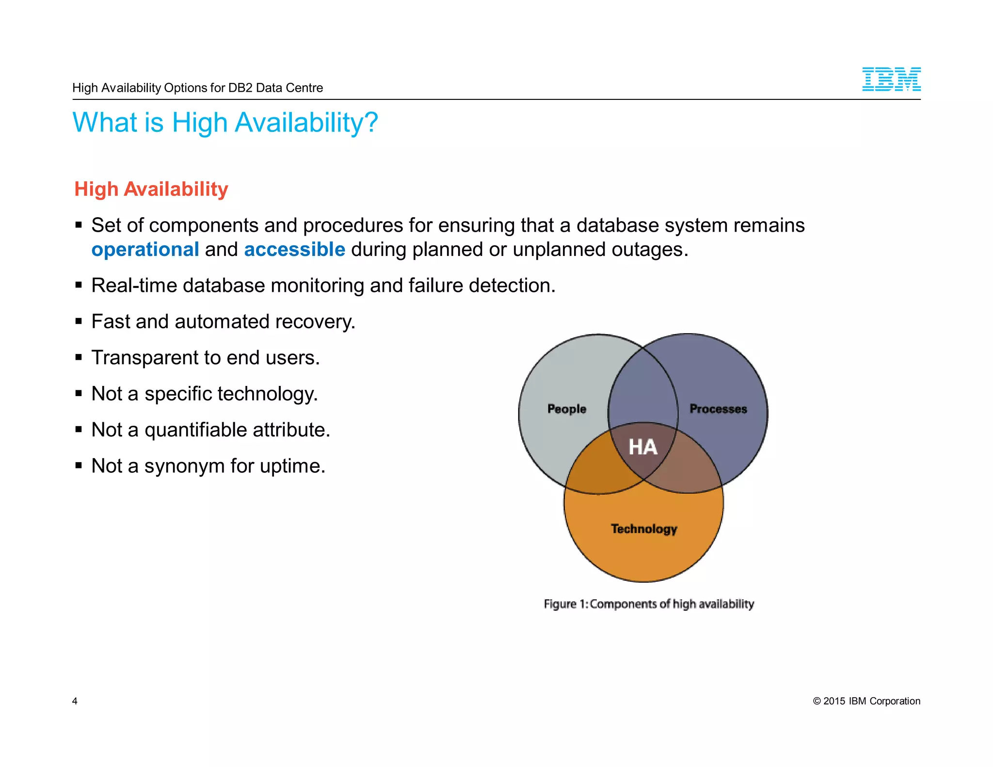 © 2015 IBM Corporation4
What is High Availability?
High Availability
Set of components and procedures for ensuring that a database system remains
operational and accessible during planned or unplanned outages.
Real-time database monitoring and failure detection.
Fast and automated recovery.
Transparent to end users.
Not a specific technology.
Not a quantifiable attribute.
Not a synonym for uptime.
High Availability Options for DB2 Data Centre
 