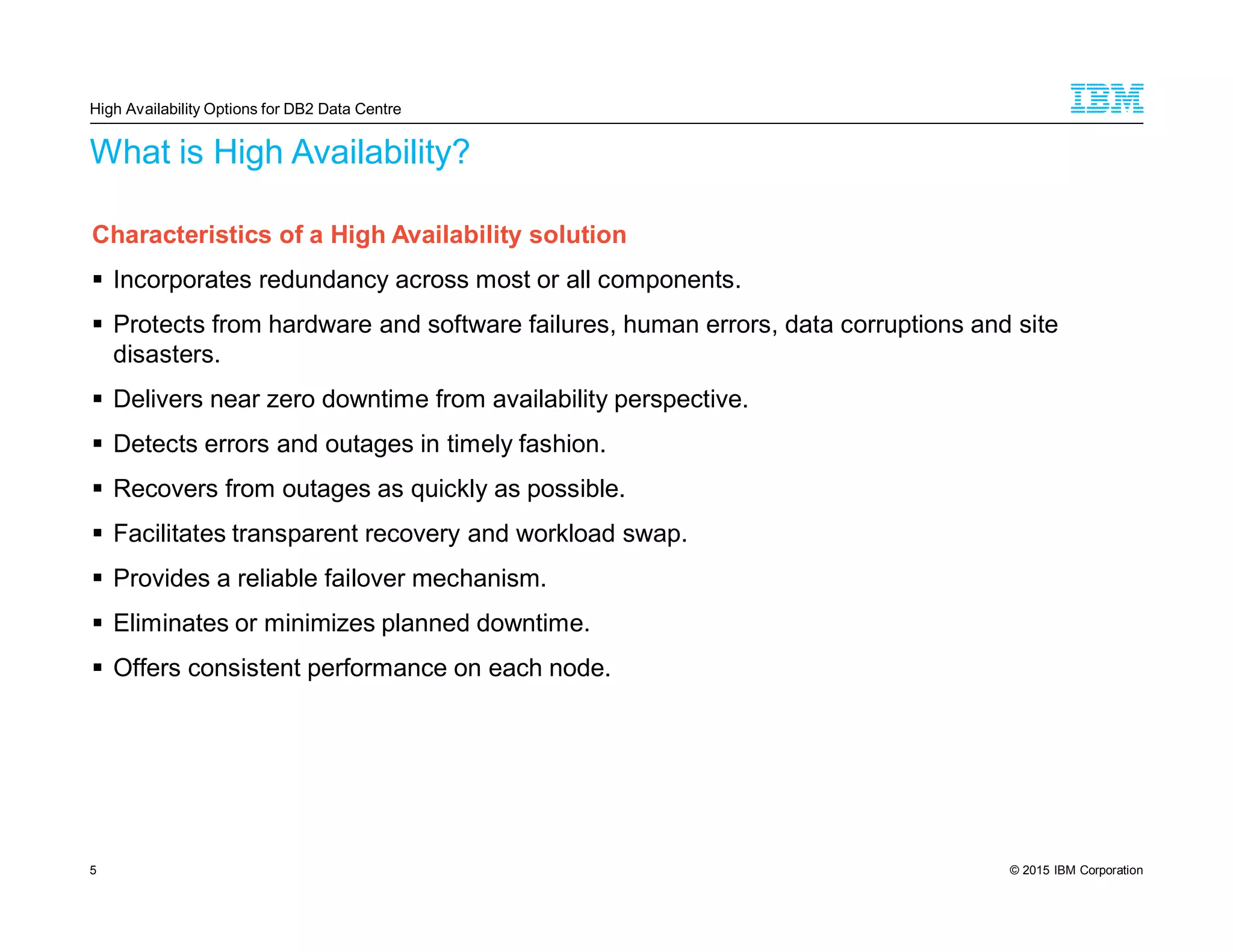 © 2015 IBM Corporation5
What is High Availability?
Characteristics of a High Availability solution
Incorporates redundancy across most or all components.
Protects from hardware and software failures, human errors, data corruptions and site
disasters.
Delivers near zero downtime from availability perspective.
Detects errors and outages in timely fashion.
Recovers from outages as quickly as possible.
Facilitates transparent recovery and workload swap.
Provides a reliable failover mechanism.
Eliminates or minimizes planned downtime.
Offers consistent performance on each node.
High Availability Options for DB2 Data Centre
 