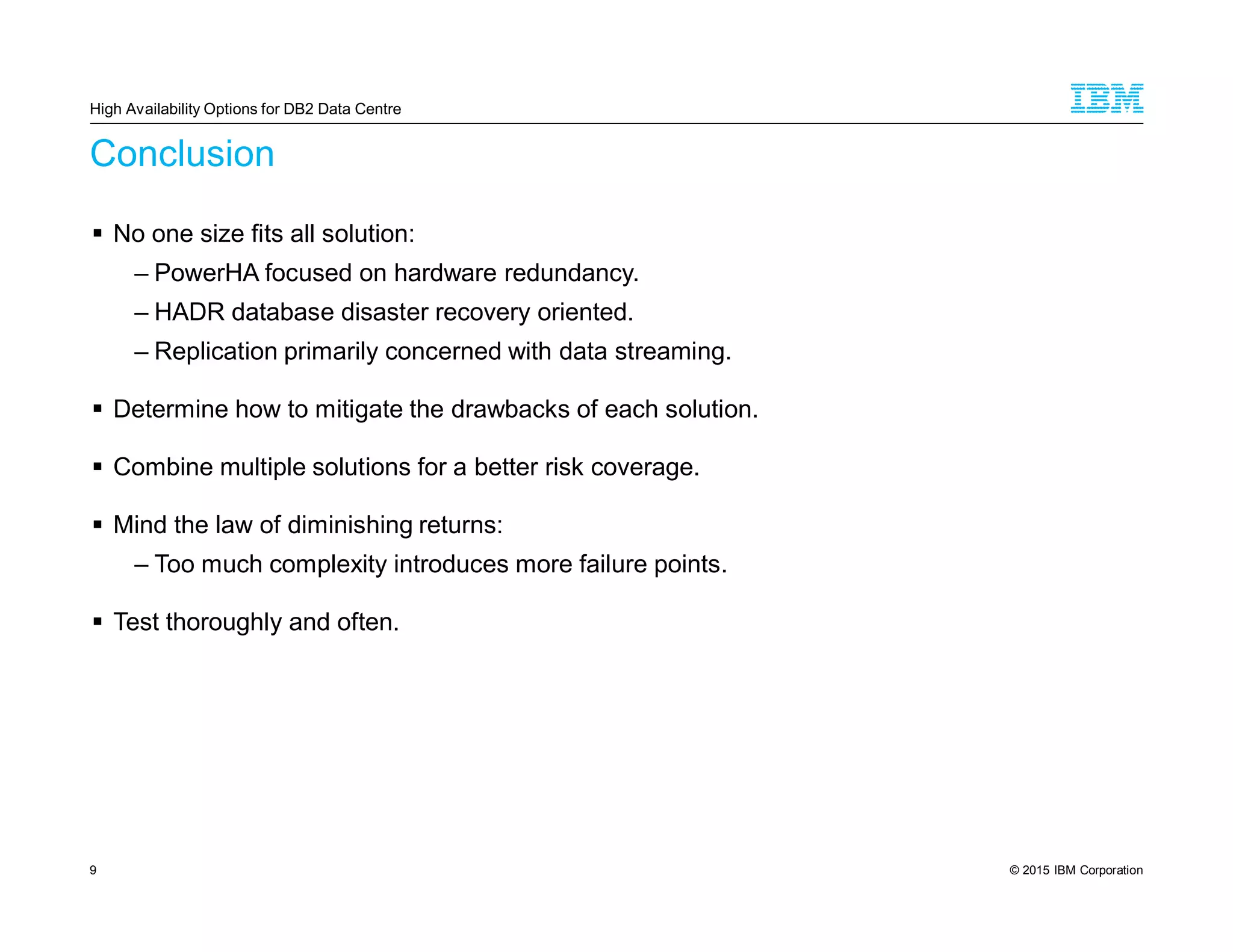 © 2015 IBM Corporation9
Conclusion
No one size fits all solution:
– PowerHA focused on hardware redundancy.
– HADR database disaster recovery oriented.
– Replication primarily concerned with data streaming.
Determine how to mitigate the drawbacks of each solution.
Combine multiple solutions for a better risk coverage.
Mind the law of diminishing returns:
– Too much complexity introduces more failure points.
Test thoroughly and often.
High Availability Options for DB2 Data Centre
 