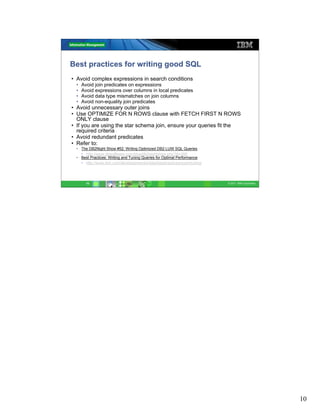 Best practices for writing good SQL
• Avoid complex expressions in search conditions
  •   Avoid join predicates on expressions
  •   Avoid expressions over columns in local predicates
  •   Avoid data type mismatches on join columns
  •   Avoid non-equality join predicates
• Avoid unnecessary outer joins
• Use OPTIMIZE FOR N ROWS clause with FETCH FIRST N ROWS
  ONLY clause
• If you are using the star schema join, ensure your queries fit the
  required criteria
• Avoid redundant predicates
• Refer to:
  • The DB2Night Show #52: Writing Optimized DB2 LUW SQL Queries
    • http://www.dbisoftware.com/blog/db2nightshow.php?id=268
  • Best Practices: Writing and Tuning Queries for Optimal Performance
    • http://www.ibm.com/developerworks/data/bestpractices/querytuning/




        10                                                                © 2011 IBM Corporation




                                                                                                   10
 