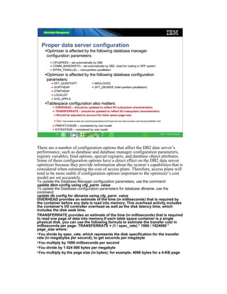 Proper data server configuration
     Optimizer is affected by the following database manager
     configuration parameters:
       ƒ CPUSPEED – set automatically by DB2
       ƒ COMM_BANDWIDTH – set automatically by DB2. Used for costing in DPF system
       ƒ INTRA_PARALLEL – intra-partition parallelism
                           intra-
     Optimizer is affected by the following database configuration
     parameters:
        ƒ DFT_QUERYOPT                           ƒ MAXLOCKS
        ƒ SORTHEAP                               ƒ DFT_DEGREE (Inter-partition parallelism)
                                                              (Inter-
        ƒ STMTHEAP
        ƒ LOCKLIST
        ƒ AVG_APPLS
     Tablespace configuration also matters:
        ƒ OVERHEAD – should be updated to reflect I/O subsystem characteristics
        ƒ TRANSFERRATE – should be updated to reflect I/O subsystem characteristics
         ƒShould be adjusted to account for table space page size:

         ƒSee: http://publib.boulder.ibm.com/infocenter/db2luw/v9r7/topic/com.ibm.db2.luw.admin.perf.doc/doc/c0005051.html
               http://publib.boulder.ibm.com/infocenter/db2luw/v9r7/topic/com.ibm.db2.luw.admin.perf.doc/doc/c0005051.html

        ƒ PREFETCHSIZE – considered by cost model
        ƒ EXTENTSIZE – considered by cost model
           11                                                                                                            © 2011 IBM Corporation




There are a number of configuration options that affect the DB2 data server’s
performance, such as database and database manager configuration parameters,
registry variables, bind options, special registers, and database object attributes.
Some of these configuration options have a direct effect on the DB2 data server
optimizer because they provide information about the system’s capabilities that is
considered when estimating the cost of access plans. Therefore, access plans will
tend to be more stable if configuration options important to the optimizer’s cost
model are set accurately.
To update the Database Manager configuration parameters, use the command:
update dbm config using cfg_parm value
To update the Database configuration parameters for database dbname, use the
command:
update db config for dbname using cfg_parm value
OVERHEAD provides an estimate of the time (in milliseconds) that is required by
the container before any data is read into memory. This overhead activity includes
the container's I/O controller overhead as well as the disk latency time, which
includes the disk seek time.
TRANSFERRATE provides an estimate of the time (in milliseconds) that is required
to read one page of data into memory.If each table space container is a single
physical disk, you can use the following formula to estimate the transfer cost in
milliseconds per page: TRANSFERRATE = (1 / spec_rate) * 1000 / 1024000 *
page_size where:
•You divide by spec_rate, which represents the disk specification for the transfer
rate (in megabytes per second), to get seconds per megabyte
•You multiply by 1000 milliseconds per second
•You divide by 1 024 000 bytes per megabyte
•You multiply by the page size (in bytes); for example, 4096 bytes for a 4-KB page
 