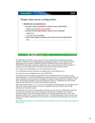 Proper data server configuration
          • Additional considerations:
            • Consider using constraints to improve query optimization
               • Allows more semantic query rewrites
            • Choose the best optimization class for your workload
               • Default is 5
               • 0,1,2,3,5,7 and 9 available
            • Certain DB2 registry variables can provide improved optimization
               • See http://publib.boulder.ibm.com/infocenter/db2luw/v9r7/topic/com.ibm.db2.luw.admin.regvars.doc/doc/r0005664.html




                12                                                                                                          © 2011 IBM Corporation




The DB2 data server allows you to control the level of optimization performed by the query
optimizer. Different levels of optimization are grouped into classes. You can specify the query
optimization class using the CURRENT QUERY OPTIMIZATION special register or the
QUERYOPT bind option. Setting the optimization class can provide some of the advantages of
explicitly specifying optimization techniques, particularly for the following reasons:
•To manage very small databases or very simple dynamic queries
•To accommodate memory limitations at compile time on your database server
•To reduce the query compilation time, such as PREPARE.
Most statements can be adequately optimized with a reasonable amount of resources by using
optimization class 5, which is the default query optimization class. At a given optimization class, the
query compilation time and resource consumption is primarily influenced by the complexity of the
query, particularly the number of joins and subqueries. However, compilation time and resource
usage are also affected by the amount of optimization performed.
Query optimization classes 1, 2, 3, 5, and 7 are all suitable for general-purpose use. Consider class 0
only if you require further reductions in query compilation time and you know that the SQL
statements are extremely simple.
Be aware that if you choose an optimization class that is too low for your workload, the estimated
cost of the access plans may be inaccurate because certain types of statistics aren’t used. In
particular, frequent value and histogram statistics aren’t used at optimization class 0 and 1 and
histogram statistics aren’t used at optimization class 3. The DB2 Information Center provides more
details on the different optimization classes and how to choose the best optimization class for your
workload:
http://publib.boulder.ibm.com/infocenter/db2luw/v9r7/topic/com.ibm.db2.luw.admin.perf.doc/doc/c0
005277.html




                                                                                                                                                     12
 