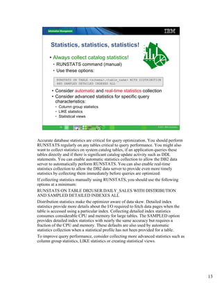 Statistics, statistics, statistics!

       • Always collect catalog statistics!
         • RUNSTATS command (manual)
         • Use these options:
           RUNSTATS ON TABLE <schema>.<table_name> WITH DISTRIBUTION
           AND SAMPLED DETAILED INDEXES ALL

        • Consider automatic and real-time statistics collection
        • Consider advanced statistics for specific query
          characteristics:
          • Column group statistics
          • LIKE statistics
          • Statistical views

            13                                                       © 2011 IBM Corporation




Accurate database statistics are critical for query optimization. You should perform
RUNSTATS regularly on any tables critical to query performance. You might also
want to collect statistics on system catalog tables, if an application queries these
tables directly and if there is significant catalog update activity such as DDL
statements. You can enable automatic statistics collection to allow the DB2 data
server to automatically perform RUNSTATS. You can also enable real-time
statistics collection to allow the DB2 data server to provide even more timely
statistics by collecting them immediately before queries are optimized.
If collecting statistics manually using RUNSTATS, you should use the following
options at a minimum:
RUNSTATS ON TABLE DB2USER.DAILY_SALES WITH DISTRIBUTION
AND SAMPLED DETAILED INDEXES ALL
Distribution statistics make the optimizer aware of data skew. Detailed index
statistics provide more details about the I/O required to fetch data pages when the
table is accessed using a particular index. Collecting detailed index statistics
consumes considerable CPU and memory for large tables. The SAMPLED option
provides detailed index statistics with nearly the same accuracy but requires a
fraction of the CPU and memory. These defaults are also used by automatic
statistics collection when a statistical profile has not been provided for a table.
To improve query performance, consider collecting more advanced statistics such as
column group statistics, LIKE statistics or creating statistical views.




                                                                                              13
 