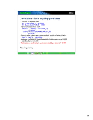 Correlation – local equality predicates
Consider local predicates:
   P3: CLAIM.CLAIM_ID = 90176899
   P4: CLAIM.CLAIMANT_ID = 00799
Individual selectivities are:*
   Sel(P3) = 1 / colcard(CLAIM.CLAIM_ID)
            = 1 / 40000
    Sel(P4) = 1 / colcard(CLAIM.CLAIMANT_ID)
            = 1 / 8000
Assuming the columns are independent, combined selectivity is:
   Sel(P3) * Sel(P4) = 1/32000000
No index, no FULLKEYCARD available. But there are only 35000
  combinations, in reality.
Table access cardinality is underestimated by a factor of ~9100!!


* Assuming uniformity


       15                                                        © 2011 IBM Corporation




                                                                                          15
 