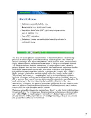 Statistical views

           • Statistics are associated with the view
           • Query does not need to reference the view
           • Materialized Query Table (MQT) matching technology matches
             query to statistical view
           • View is NOT materialized
           • Statistics on the view are used to ‘adjust’ selectivity estimates for
             predicates in query




                 16                                                            © 2011 IBM Corporation




The DB2 cost-based optimizer uses an estimate of the number of rows – or cardinality –
processed by an access plan operator to accurately cost that operator. This cardinality
estimate is the single most important input to the optimizer’s cost model, and its accuracy
largely depends upon the statistics that the RUNSTATS utility collects from the database.
The statistics described above are all important for computing an accurate cardinality
estimate, however there are some situations where more sophisticated statistics are required.
In particular, more sophisticated statistics are required to represent more complex
relationships, such as comparisons involving expressions (for example, price > MSRP +
Dealer_markup), relationships spanning multiple tables (for example, product.name =
'Alloy wheels' and product.key = sales.product_key), or anything other than predicates
involving independent attributes and simple comparison operations. Statistical views are
able to represent these types of complex relationships because statistics are collected on the
result set returned by the view, rather than the base tables referenced by the view.
When a query is compiled, the optimizer matches the query to the available statistical views.
When the optimizer computes cardinality estimates for intermediate result sets, it uses the
statistics from the view to compute a better estimate.
Queries do not need to reference the statistical view directly in order for the optimizer to use
the statistical view. The optimizer uses the same matching mechanism used for materialized
query tables (MQTs) to match queries to statistical views. In this respect, statistical views
are very similar to MQTs, except they are not stored permanently, so they do not consume
disk space and do not have to be maintained.




                                                                                                        16
 