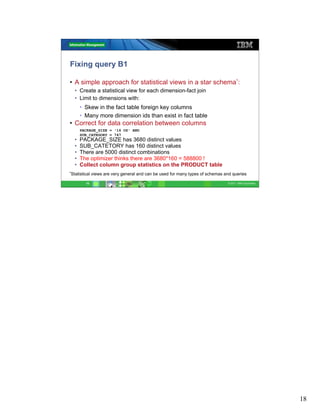Fixing query B1

• A simple approach for statistical views in a star schema*:
  • Create a statistical view for each dimension-fact join
  • Limit to dimensions with:
      • Skew in the fact table foreign key columns
      • Many more dimension ids than exist in fact table
• Correct for data correlation between columns
      PACKAGE_SIZE = '16 OZ' AND
      SUB_CATEGORY = 747
  •   PACKAGE_SIZE has 3680 distinct values
  •   SUB_CATETORY has 160 distinct values
  •   There are 5000 distinct combinations
  •   The optimizer thinks there are 3680*160 = 588800 !
  •   Collect column group statistics on the PRODUCT table
*Statistical   views are very general and can be used for many types of schemas and queries

         18                                                                      © 2011 IBM Corporation




                                                                                                          18
 