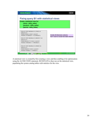 Fixing query B1 with statistical views
          Create a statistical view for:
               (store - daily_sales)
               (product - daily_sales)
               (period - daily_sales)

           CREATE VIEW DB2DBA.SV_STORE AS
           (SELECT S.*
           FROM STORE S, DAILY_SALES F
           WHERE S.STOREKEY = F.STOREKEY)            Include all dimension columns
                                                     Don’t need to include fact table columns
           CREATE VIEW DB2DBA.SV_PRODUCT AS
           (SELECT P.*
           FROM PRODUCT P, DAILY_SALES F
           WHERE S.PRODKEY = F.PRODKEY)

           CREATE VIEW DB2DBA.SV_PERIOD AS
           (SELECT P.*
           FROM PERIOD P, DAILY_SALES F
           WHERE S.PERKEY = F.PERKEY)

                  19                                                            © 2011 IBM Corporation




A statistical view is created by first creating a view and then enabling it for optimization
using the ALTER VIEW statement. RUNSTATS is then run on the statistical view,
populating the system catalog tables with statistics for the view.




                                                                                                         19
 