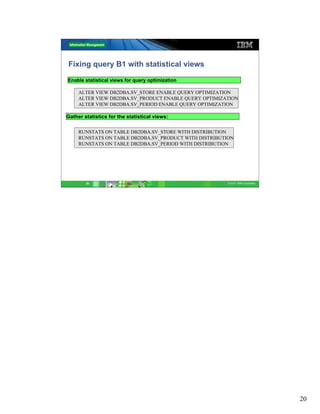 Fixing query B1 with statistical views
Enable statistical views for query optimization

     ALTER VIEW DB2DBA.SV_STORE ENABLE QUERY OPTIMIZATION
     ALTER VIEW DB2DBA.SV_PRODUCT ENABLE QUERY OPTIMIZATION
     ALTER VIEW DB2DBA.SV_PERIOD ENABLE QUERY OPTIMIZATION

Gather statistics for the statistical views:

     RUNSTATS ON TABLE DB2DBA.SV_STORE WITH DISTRIBUTION
     RUNSTATS ON TABLE DB2DBA.SV_PRODUCT WITH DISTRIBUTION
     RUNSTATS ON TABLE DB2DBA.SV_PERIOD WITH DISTRIBUTION




        20                                              © 2011 IBM Corporation




                                                                                 20
 
