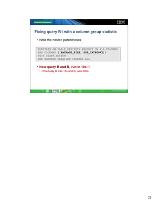 Fixing query B1 with a column group statistic

 • Note the nested parentheses

 RUNSTATS ON TABLE DB2INST1.PRODUCT ON ALL COLUMNS
 AND COLUMNS ((PACKAGE_SIZE, SUB_CATEGORY))
 WITH DISTRIBUTION
 AND SAMPLED DETAILED INDEXES ALL


 • Now query B and B1 run in 10s !!
  • Previously B was 15s and B1 was 500s




    21                                        © 2011 IBM Corporation




                                                                       21
 