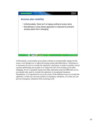 Access plan stability

        • Unfortunately, there isn’t a happy ending to every story
        • Sometimes a more direct approach is required to prevent
          access plans from changing




             24                                                        © 2011 IBM Corporation




Unfortunately, occasionally access plans continue to unexpectedly change for the
worse, even though you’ve taken the tuning actions described above. Sometimes it
is necessary for you to override the optimizer’s decisions, in order to quickly correct
a poorly performing access plan or to reduce the risk of an existing access plan
changing. If you’ve properly tuned your SQL statements and your DB2 data server,
you should only need to override the optimizer in exceptional situations.
Nonetheless, it is important for you to be aware of the different ways to override the
optimizer, so that you can react quickly in emergency situations, or so that you can
prevent emergency situations from occurring at all.




                                                                                                24
 