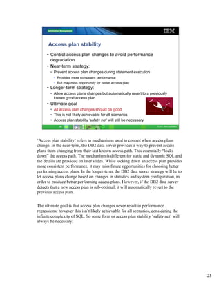 Access plan stability
     • Control access plan changes to avoid performance
       degradation
     • Near-term strategy:
       • Prevent access plan changes during statement execution
          • Provides more consistent performance
          • But may miss opportunity for better access plan
     • Longer-term strategy:
       • Allow access plans changes but automatically revert to a previously
         known good access plan
     • Ultimate goal
       • All access plan changes should be good
       • This is not likely achievable for all scenarios
       • Access plan stability ‘safety net’ will still be necessary
             25                                                        © 2011 IBM Corporation




‘Access plan stability’ refers to mechanisms used to control when access plans
change. In the near-term, the DB2 data server provides a way to prevent access
plans from changing from their last known access path. This essentially “locks
down” the access path. The mechanism is different for static and dynamic SQL and
the details are provided on later slides. While locking down an access plan provides
more consistent performance, it may miss future opportunities for choosing better
performing access plans. In the longer-term, the DB2 data server strategy will be to
let access plans change based on changes in statistics and system configuration, in
order to produce better performing access plans. However, if the DB2 data server
detects that a new access plan is sub-optimal, it will automatically revert to the
previous access plan.


The ultimate goal is that access plan changes never result in performance
regressions, however this isn’t likely achievable for all scenarios, considering the
infinite complexity of SQL. So some form or access plan stability ‘safety net’ will
always be necessary.




                                                                                                25
 